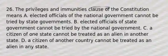 26. The privileges and immunities clause of the Constitution means A. elected officials of the national government cannot be tried by state governments. B. elected officials of state government cannot be tried by the national government. C. a citizen of one state cannot be treated as an alien in another state. D. a citizen of another country cannot be treated as an alien in any state.