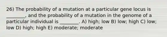 26) The probability of a mutation at a particular gene locus is ________, and the probability of a mutation in the genome of a particular individual is ________. A) high; low B) low; high C) low; low D) high; high E) moderate; moderate