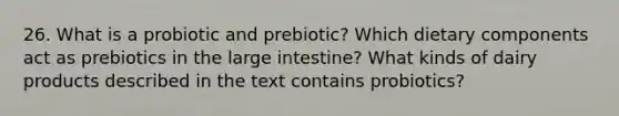 26. What is a probiotic and prebiotic? Which dietary components act as prebiotics in the large intestine? What kinds of dairy products described in the text contains probiotics?