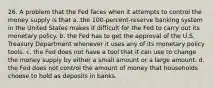 26. A problem that the Fed faces when it attempts to control the money supply is that a. the 100-percent-reserve banking system in the United States makes it difficult for the Fed to carry out its monetary policy. b. the Fed has to get the approval of the U.S. Treasury Department whenever it uses any of its monetary policy tools. c. the Fed does not have a tool that it can use to change the money supply by either a small amount or a large amount. d. the Fed does not control the amount of money that households choose to hold as deposits in banks.