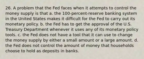 26. A problem that the Fed faces when it attempts to control the money supply is that a. the 100-percent-reserve banking system in the United States makes it difficult for the Fed to carry out its <a href='https://www.questionai.com/knowledge/kEE0G7Llsx-monetary-policy' class='anchor-knowledge'>monetary policy</a>. b. the Fed has to get the approval of the U.S. Treasury Department whenever it uses any of its monetary policy tools. c. the Fed does not have a tool that it can use to change the money supply by either a small amount or a large amount. d. the Fed does not control the amount of money that households choose to hold as deposits in banks.