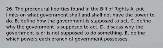 26. The procedural liberties found in the Bill of Rights A. put limits on what government shall and shall not have the power to do. B. define how the government is supposed to act. C. define why the government is supposed to act. D. discuss why the government is or is not supposed to do something. E. define which powers each branch of government possesses.