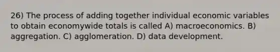 26) The process of adding together individual economic variables to obtain economywide totals is called A) macroeconomics. B) aggregation. C) agglomeration. D) data development.