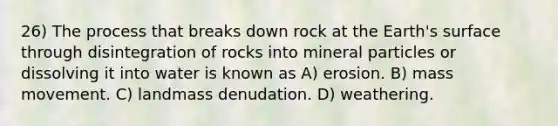 26) The process that breaks down rock at the Earth's surface through disintegration of rocks into mineral particles or dissolving it into water is known as A) erosion. B) mass movement. C) landmass denudation. D) weathering.