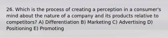 26. Which is the process of creating a perception in a consumer's mind about the nature of a company and its products relative to competitors? A) Differentiation B) Marketing C) Advertising D) Positioning E) Promoting