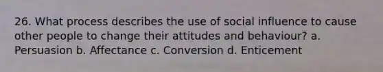 26. What process describes the use of social influence to cause other people to change their attitudes and behaviour? a. Persuasion b. Affectance c. Conversion d. Enticement