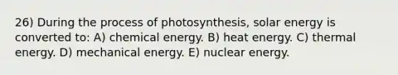 26) During the <a href='https://www.questionai.com/knowledge/kZdL6DGYI4-process-of-photosynthesis' class='anchor-knowledge'>process of photosynthesis</a>, solar energy is converted to: A) chemical energy. B) heat energy. C) thermal energy. D) mechanical energy. E) nuclear energy.