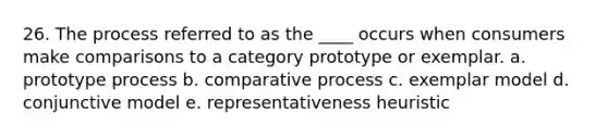 26. The process referred to as the ____ occurs when consumers make comparisons to a category prototype or exemplar. a. prototype process b. comparative process c. exemplar model d. conjunctive model e. representativeness heuristic