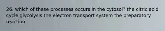 26. which of these processes occurs in the cytosol? the citric acid cycle glycolysis the electron transport system the preparatory reaction