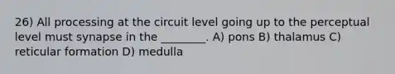 26) All processing at the circuit level going up to the perceptual level must synapse in the ________. A) pons B) thalamus C) reticular formation D) medulla