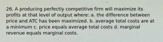 26. A producing perfectly competitive firm will maximize its profits at that level of output where: a. the difference between price and ATC has been maximized. b. average total costs are at a minimum c. price equals average total costs d. marginal revenue equals marginal costs.