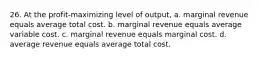 26. At the profit-maximizing level of output, a. marginal revenue equals average total cost. b. marginal revenue equals average variable cost. c. marginal revenue equals marginal cost. d. average revenue equals average total cost.