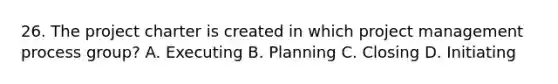 26. The project charter is created in which project management process group? A. Executing B. Planning C. Closing D. Initiating