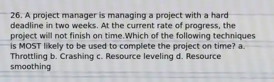 26. A project manager is managing a project with a hard deadline in two weeks. At the current rate of progress, the project will not finish on time.Which of the following techniques is MOST likely to be used to complete the project on time? a. Throttling b. Crashing c. Resource leveling d. Resource smoothing