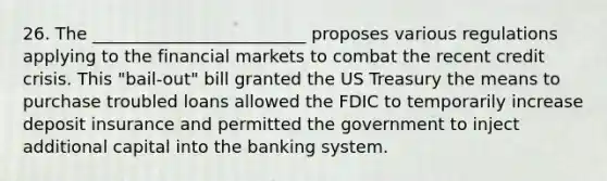 26. The _________________________ proposes various regulations applying to the financial markets to combat the recent credit crisis. This "bail-out" bill granted the US Treasury the means to purchase troubled loans allowed the FDIC to temporarily increase deposit insurance and permitted the government to inject additional capital into the banking system.