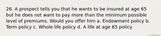 26. A prospect tells you that he wants to be insured at age 65 but he does not want to pay more than the minimum possible level of premiums. Would you offer him a. Endowment policy b. Term policy c. Whole life policy d. A life at age 65 policy