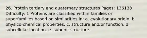 26. Protein tertiary and quaternary structures Pages: 136138 Difficulty: 1 Proteins are classified within families or superfamilies based on similarities in: a. evolutionary origin. b. physico-chemical properties. c. structure and/or function. d. subcellular location. e. subunit structure.