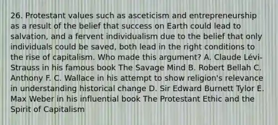 26. Protestant values such as asceticism and entrepreneurship as a result of the belief that success on Earth could lead to salvation, and a fervent individualism due to the belief that only individuals could be saved, both lead in the right conditions to the rise of capitalism. Who made this argument? A. Claude Lévi-Strauss in his famous book The Savage Mind B. Robert Bellah C. Anthony F. C. Wallace in his attempt to show religion's relevance in understanding historical change D. Sir Edward Burnett Tylor E. Max Weber in his influential book The Protestant Ethic and the Spirit of Capitalism