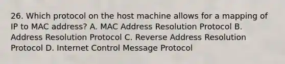 26. Which protocol on the host machine allows for a mapping of IP to MAC address? A. MAC Address Resolution Protocol B. Address Resolution Protocol C. Reverse Address Resolution Protocol D. Internet Control Message Protocol