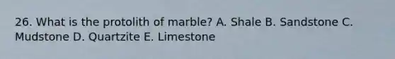 26. What is the protolith of marble? A. Shale B. Sandstone C. Mudstone D. Quartzite E. Limestone