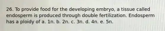 26. To provide food for the developing embryo, a tissue called endosperm is produced through double fertilization. Endosperm has a ploidy of a. 1n. b. 2n. c. 3n. d. 4n. e. 5n.