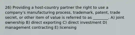 26) Providing a host-country partner the right to use a company's manufacturing process, trademark, patent, trade secret, or other item of value is referred to as ________. A) joint ownership B) direct exporting C) direct investment D) management contracting E) licensing