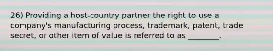 26) Providing a host-country partner the right to use a company's manufacturing process, trademark, patent, trade secret, or other item of value is referred to as ________.