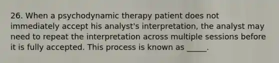 26. When a psychodynamic therapy patient does not immediately accept his analyst's interpretation, the analyst may need to repeat the interpretation across multiple sessions before it is fully accepted. This process is known as _____.