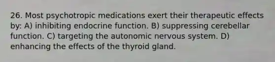 26. Most psychotropic medications exert their therapeutic effects by: A) inhibiting endocrine function. B) suppressing cerebellar function. C) targeting the autonomic nervous system. D) enhancing the effects of the thyroid gland.