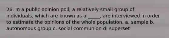 26. In a public opinion poll, a relatively small group of individuals, which are known as a _____, are interviewed in order to estimate the opinions of the whole population. a. sample b. autonomous group c. social communion d. superset