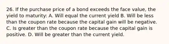 26. If the purchase price of a bond exceeds the face value, the yield to maturity: A. Will equal the current yield B. Will be less than the coupon rate because the capital gain will be negative. C. Is greater than the coupon rate because the capital gain is positive. D. Will be greater than the current yield.