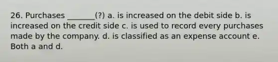26. Purchases _______(?) a. is increased on the debit side b. is increased on the credit side c. is used to record every purchases made by the company. d. is classified as an expense account e. Both a and d.