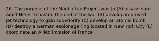 26. The purpose of the Manhattan Project was to (A) assassinate Adolf Hitler to hasten the end of the war (B) develop improved jet technology to gain superiority (C) develop an atomic bomb (D) destroy a German espionage ring located in New York City (E) coordinate an Allied invasion of France