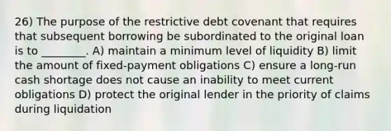 26) The purpose of the restrictive debt covenant that requires that subsequent borrowing be subordinated to the original loan is to ________. A) maintain a minimum level of liquidity B) limit the amount of fixed-payment obligations C) ensure a long-run cash shortage does not cause an inability to meet current obligations D) protect the original lender in the priority of claims during liquidation