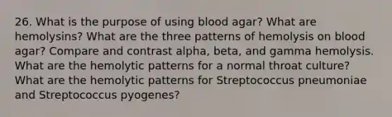 26. What is the purpose of using blood agar? What are hemolysins? What are the three patterns of hemolysis on blood agar? Compare and contrast alpha, beta, and gamma hemolysis. What are the hemolytic patterns for a normal throat culture? What are the hemolytic patterns for Streptococcus pneumoniae and Streptococcus pyogenes?