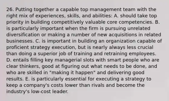 26. Putting together a capable top management team with the right mix of experiences, skills, and abilities: A. should take top priority in building competitively valuable core competencies. B. is particularly important when the firm is pursuing unrelated diversification or making a number of new acquisitions in related businesses. C. is important in building an organization capable of proficient strategy execution, but is nearly always less crucial than doing a superior job of training and retraining employees. D. entails filling key managerial slots with smart people who are clear thinkers, good at figuring out what needs to be done, and who are skilled in "making it happen" and delivering good results. E. is particularly essential for executing a strategy to keep a company's costs lower than rivals and become the industry's low-cost leader.