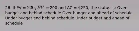 26. If PV = 220, EV =200 and AC = 250, the status is: Over budget and behind schedule Over budget and ahead of schedule Under budget and behind schedule Under budget and ahead of schedule