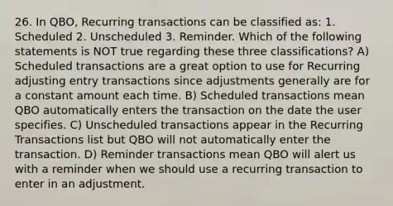 26. In QBO, Recurring transactions can be classified as: 1. Scheduled 2. Unscheduled 3. Reminder. Which of the following statements is NOT true regarding these three classifications? A) Scheduled transactions are a great option to use for Recurring adjusting entry transactions since adjustments generally are for a constant amount each time. B) Scheduled transactions mean QBO automatically enters the transaction on the date the user specifies. C) Unscheduled transactions appear in the Recurring Transactions list but QBO will not automatically enter the transaction. D) Reminder transactions mean QBO will alert us with a reminder when we should use a recurring transaction to enter in an adjustment.