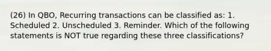 (26) In QBO, Recurring transactions can be classified as: 1. Scheduled 2. Unscheduled 3. Reminder. Which of the following statements is NOT true regarding these three classifications?