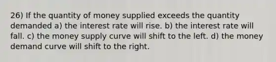 26) If the quantity of money supplied exceeds the quantity demanded a) the interest rate will rise. b) the interest rate will fall. c) the money supply curve will shift to the left. d) the money demand curve will shift to the right.