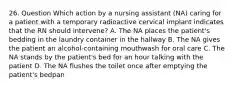 26. Question Which action by a nursing assistant (NA) caring for a patient with a temporary radioactive cervical implant indicates that the RN should intervene? A. The NA places the patient's bedding in the laundry container in the hallway B. The NA gives the patient an alcohol-containing mouthwash for oral care C. The NA stands by the patient's bed for an hour talking with the patient D. The NA flushes the toilet once after emptying the patient's bedpan