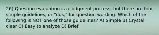 26) Question evaluation is a judgment process, but there are four simple guidelines, or "dos," for question wording. Which of the following is NOT one of those guidelines? A) Simple B) Crystal clear C) Easy to analyze D) Brief