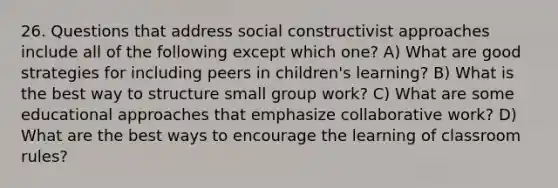 26. Questions that address social constructivist approaches include all of the following except which one? A) What are good strategies for including peers in children's learning? B) What is the best way to structure small group work? C) What are some educational approaches that emphasize collaborative work? D) What are the best ways to encourage the learning of classroom rules?