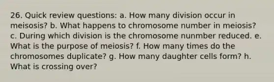 26. Quick review questions: a. How many division occur in meisosis? b. What happens to chromosome number in meiosis? c. During which division is the chromosome nunmber reduced. e. What is the purpose of meiosis? f. How many times do the chromosomes duplicate? g. How many daughter cells form? h. What is crossing over?