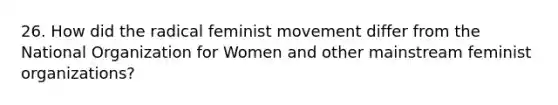 26. How did the radical feminist movement differ from the National Organization for Women and other mainstream feminist organizations?