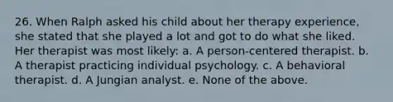 26. When Ralph asked his child about her therapy experience, she stated that she played a lot and got to do what she liked. Her therapist was most likely: a. A person-centered therapist. b. A therapist practicing individual psychology. c. A behavioral therapist. d. A Jungian analyst. e. None of the above.