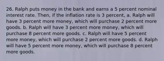 26. Ralph puts money in the bank and earns a 5 percent nominal interest rate. Then, if the inflation rate is 3 percent, a. Ralph will have 3 percent more money, which will purchase 2 percent more goods. b. Ralph will have 3 percent more money, which will purchase 8 percent more goods. c. Ralph will have 5 percent more money, which will purchase 2 percent more goods. d. Ralph will have 5 percent more money, which will purchase 8 percent more goods.