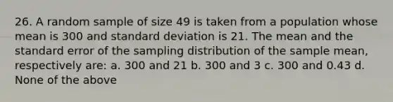 26. A random sample of size 49 is taken from a population whose mean is 300 and standard deviation is 21. The mean and the standard error of the sampling distribution of the sample mean, respectively are: a. 300 and 21 b. 300 and 3 c. 300 and 0.43 d. None of the above