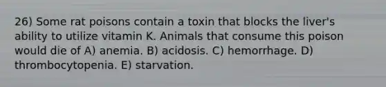 26) Some rat poisons contain a toxin that blocks the liver's ability to utilize vitamin K. Animals that consume this poison would die of A) anemia. B) acidosis. C) hemorrhage. D) thrombocytopenia. E) starvation.