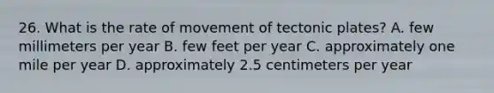 26. What is the rate of movement of tectonic plates? A. few millimeters per year B. few feet per year C. approximately one mile per year D. approximately 2.5 centimeters per year